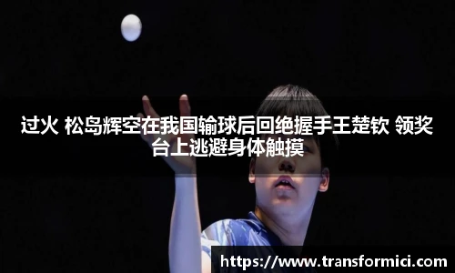 过火 松岛辉空在我国输球后回绝握手王楚钦 领奖台上逃避身体触摸